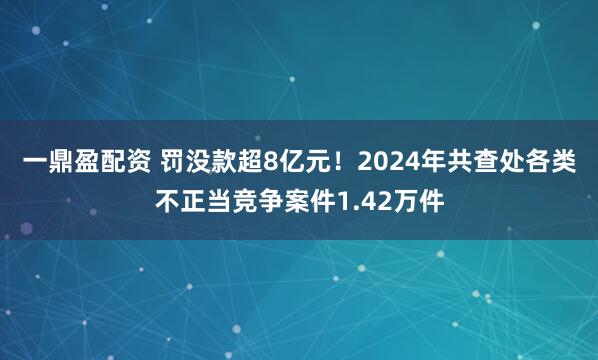 一鼎盈配资 罚没款超8亿元！2024年共查处各类不正当竞争案件1.42万件