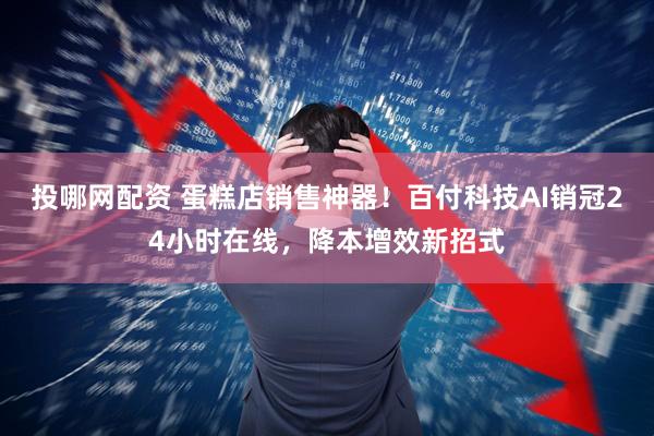 投哪网配资 蛋糕店销售神器！百付科技AI销冠24小时在线，降本增效新招式