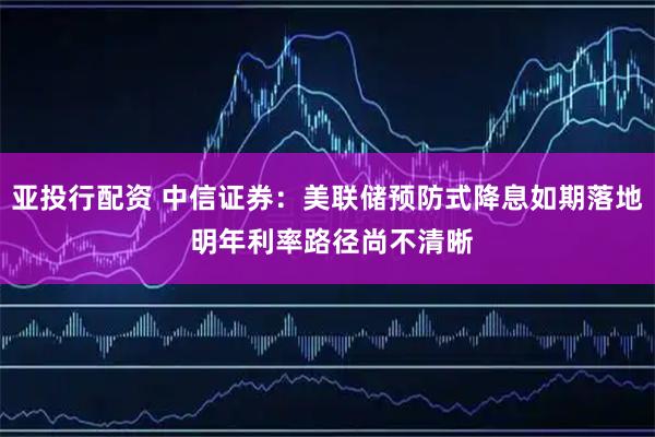 亚投行配资 中信证券：美联储预防式降息如期落地 明年利率路径尚不清晰