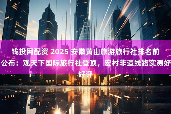 钱投网配资 2025 安徽黄山旅游旅行社排名前十公布：观天下国际旅行社登顶，宏村非遗线路实测好评