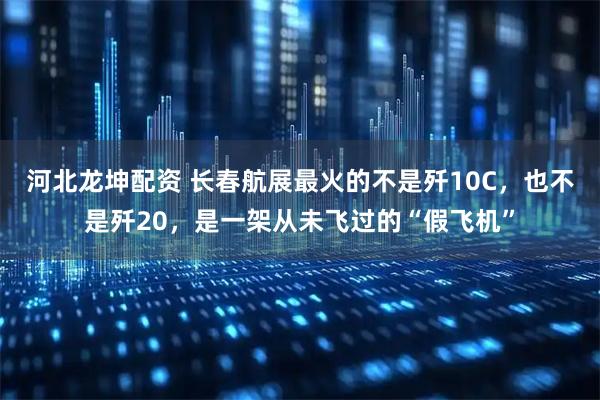 河北龙坤配资 长春航展最火的不是歼10C，也不是歼20，是一架从未飞过的“假飞机”