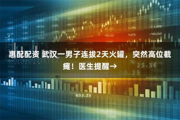 惠配配资 武汉一男子连拔2天火罐，突然高位截瘫！医生提醒→