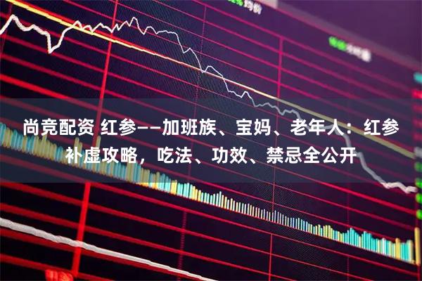 尚竞配资 红参——加班族、宝妈、老年人：红参补虚攻略，吃法、功效、禁忌全公开