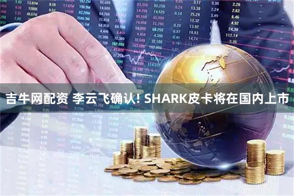 吉牛网配资 李云飞确认! SHARK皮卡将在国内上市