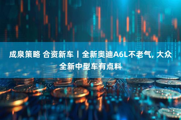 成泉策略 合资新车丨全新奥迪A6L不老气, 大众全新中型车有点料