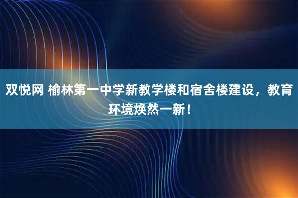双悦网 榆林第一中学新教学楼和宿舍楼建设，教育环境焕然一新！