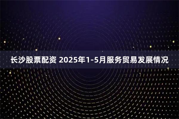 长沙股票配资 2025年1-5月服务贸易发展情况