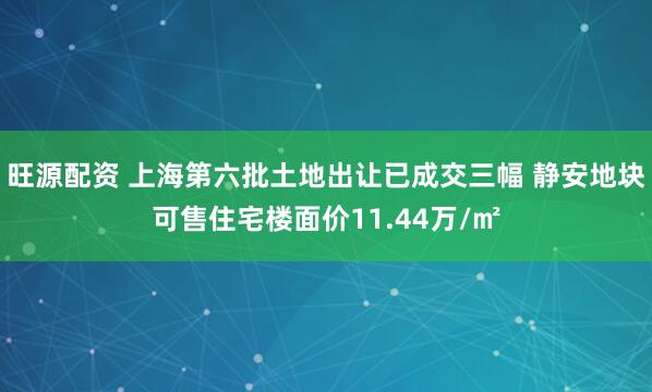 旺源配资 上海第六批土地出让已成交三幅 静安地块可售住宅楼面价11.44万/㎡