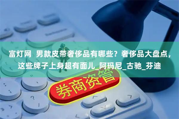 富灯网  男款皮带奢侈品有哪些？奢侈品大盘点，这些牌子上身超有面儿_阿玛尼_古驰_芬迪