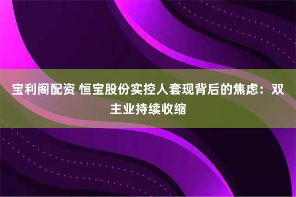 宝利阁配资 恒宝股份实控人套现背后的焦虑：双主业持续收缩