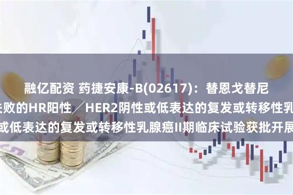 融亿配资 药捷安康-B(02617)：替恩戈替尼联合氟维司群治疗经治失败的HR阳性╱HER2阴性或低表达的复发或转移性乳腺癌II期临床试验获批开展