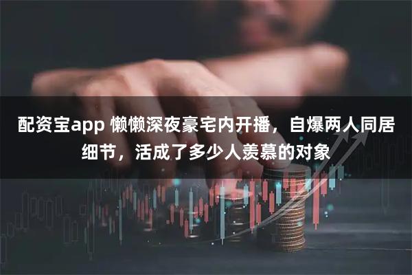 配资宝app 懒懒深夜豪宅内开播，自爆两人同居细节，活成了多少人羡慕的对象