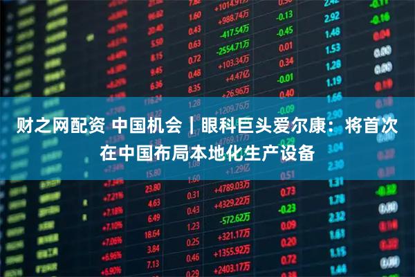 财之网配资 中国机会｜眼科巨头爱尔康：将首次在中国布局本地化生产设备