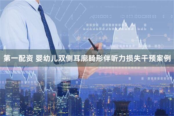 第一配资 婴幼儿双侧耳廓畸形伴听力损失干预案例