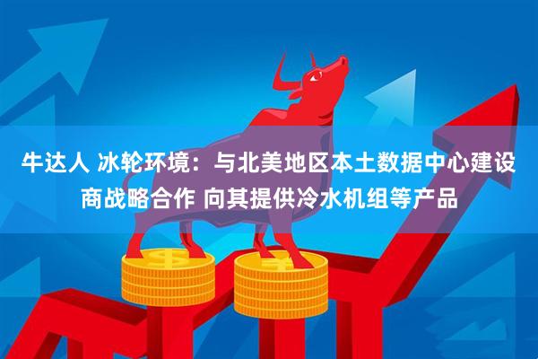 牛达人 冰轮环境：与北美地区本土数据中心建设商战略合作 向其提供冷水机组等产品