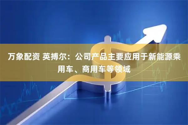 万象配资 英搏尔：公司产品主要应用于新能源乘用车、商用车等领域
