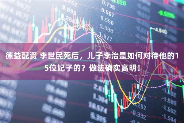 德益配资 李世民死后，儿子李治是如何对待他的15位妃子的？做法确实高明！